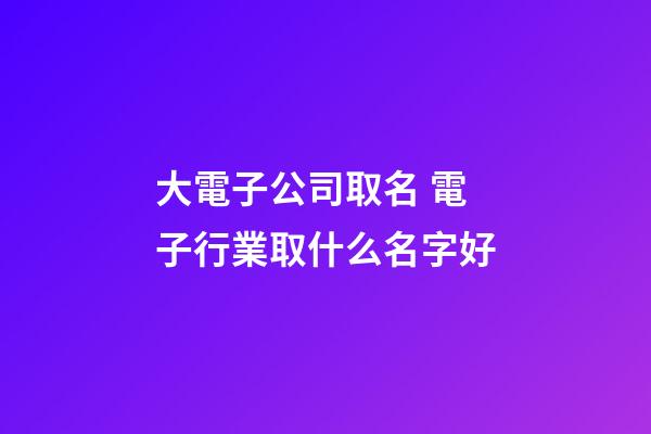 大電子公司取名 電子行業取什么名字好-第1張-公司起名-玄機派